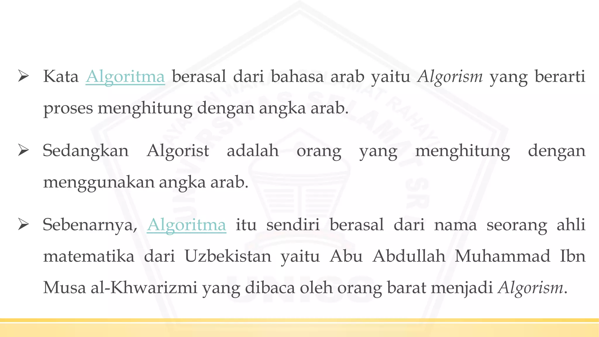  Kata Algoritma berasal dari bahasa arab yaitu Algorism yang berarti
proses menghitung dengan angka arab.
 Sedangkan Algorist adalah orang yang menghitung dengan
menggunakan angka arab.
 Sebenarnya, Algoritma itu sendiri berasal dari nama seorang ahli
matematika dari Uzbekistan yaitu Abu Abdullah Muhammad Ibn
Musa al-Khwarizmi yang dibaca oleh orang barat menjadi Algorism.
 