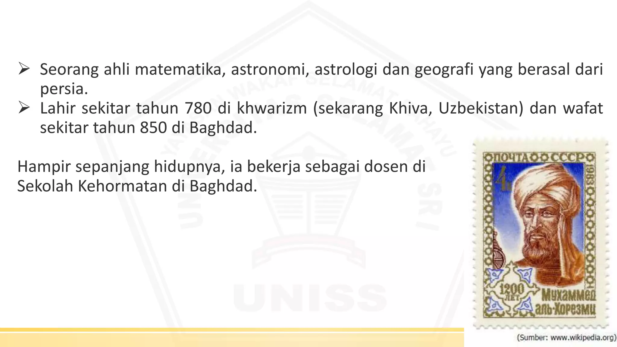  Seorang ahli matematika, astronomi, astrologi dan geografi yang berasal dari
persia.
 Lahir sekitar tahun 780 di khwarizm (sekarang Khiva, Uzbekistan) dan wafat
sekitar tahun 850 di Baghdad.
Hampir sepanjang hidupnya, ia bekerja sebagai dosen di
Sekolah Kehormatan di Baghdad.
 