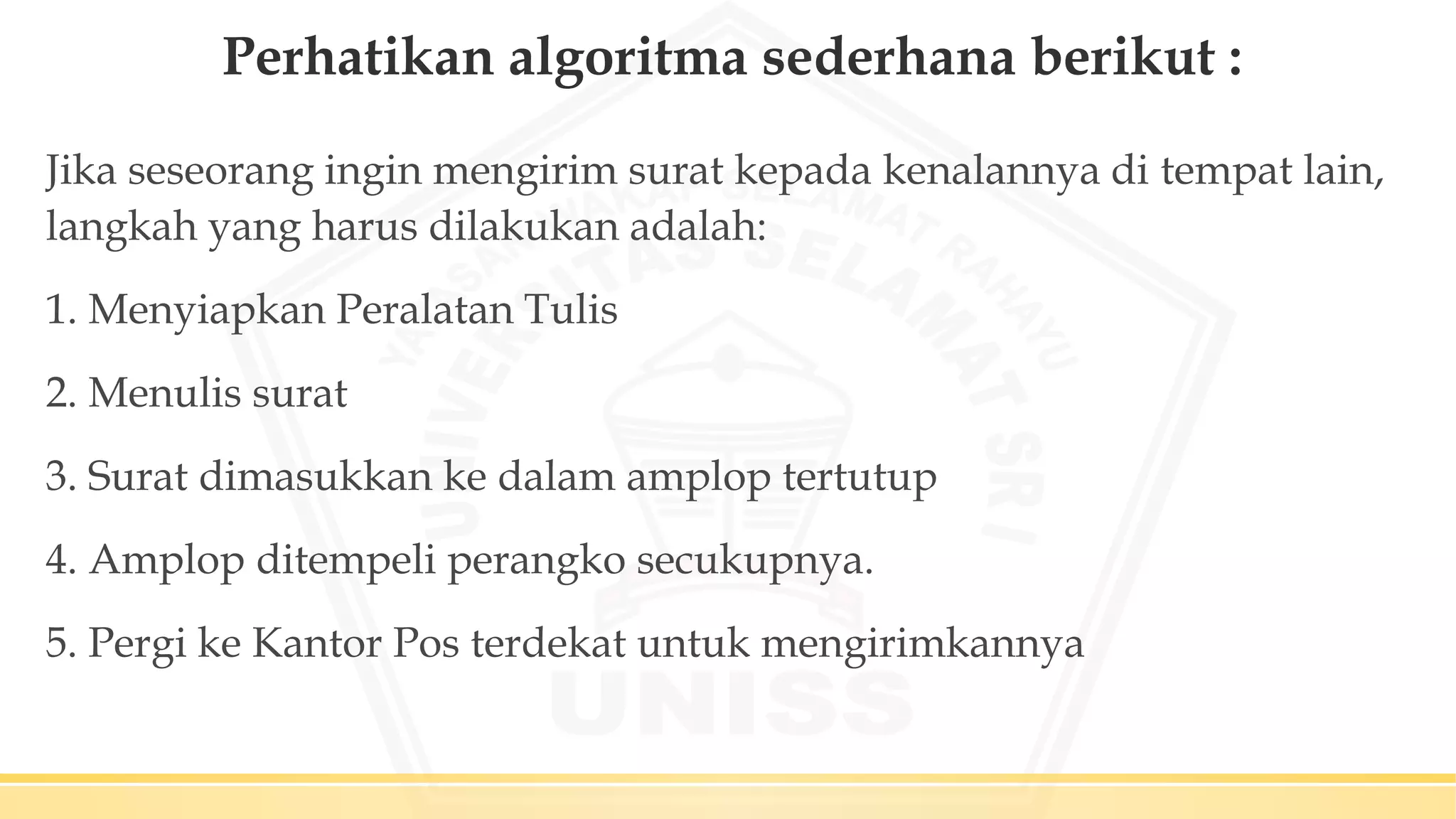 Perhatikan algoritma sederhana berikut :
Jika seseorang ingin mengirim surat kepada kenalannya di tempat lain,
langkah yang harus dilakukan adalah:
1. Menyiapkan Peralatan Tulis
2. Menulis surat
3. Surat dimasukkan ke dalam amplop tertutup
4. Amplop ditempeli perangko secukupnya.
5. Pergi ke Kantor Pos terdekat untuk mengirimkannya
 