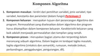 Komponen Algoritma
1. Komponen masukan : terdiri dari pemilihan variabel, jenis variabel, tipe
variabel, konstanta dan parameter (dalam fungsi) Pertemuan 5
2. Komponen keluaran : merupakan tujuan dari perancangan Algoritma dan
program. Permasalahan yang diselesaikan dalam algoritma dan program
harus ditampilkan dalam komponen keluaran. Karakteristik keluaran yang
baik adalah menjawab permasalahan dan tampilan yang ramah.
3. Komponen proses : merupakan bagian utama dan terpenting dalam
merancang sebuah algoritma. Dalam bagian ini terdapat logika masalah,
logika algoritma (sintaksis dan semantik), rumusan, metode (rekusi,
perbandingan, penggabungan, pengurangan, dll).
 