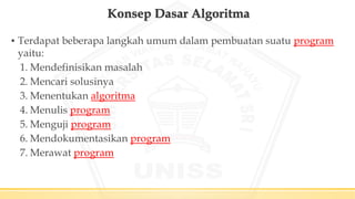 Konsep Dasar Algoritma
▪ Terdapat beberapa langkah umum dalam pembuatan suatu program
yaitu:
1. Mendefinisikan masalah
2. Mencari solusinya
3. Menentukan algoritma
4. Menulis program
5. Menguji program
6. Mendokumentasikan program
7. Merawat program
 