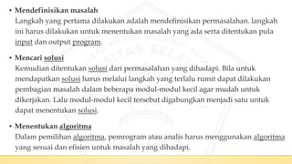 ▪ Mendefinisikan masalah
Langkah yang pertama dilakukan adalah mendefinisikan permasalahan. langkah
ini harus dilakukan untuk menentukan masalah yang ada serta ditentukan pula
input dan output program.
▪ Mencari solusi
Kemudian ditentukan solusi dari permasalahan yang dihadapi. Bila untuk
mendapatkan solusi harus melalui langkah yang terlalu rumit dapat dilakukan
pembagian masalah dalam beberapa modul-modul kecil agar mudah untuk
dikerjakan. Lalu modul-modul kecil tersebut digabungkan menjadi satu untuk
dapat menentukan solusi.
▪ Menentukan algoritma
Dalam pemilihan algoritma, pemrogram atau analis harus menggunakan algoritma
yang sesuai dan efisien untuk masalah yang dihadapi.
 