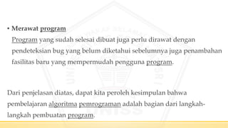 ▪ Merawat program
Program yang sudah selesai dibuat juga perlu dirawat dengan
pendeteksian bug yang belum diketahui sebelumnya juga penambahan
fasilitas baru yang mempermudah pengguna program.
Dari penjelasan diatas, dapat kita peroleh kesimpulan bahwa
pembelajaran algoritma pemrograman adalah bagian dari langkah-
langkah pembuatan program.
 