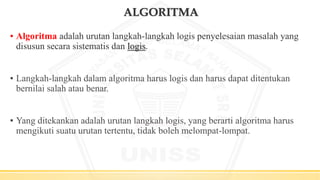 ALGORITMA
▪ Algoritma adalah urutan langkah-langkah logis penyelesaian masalah yang
disusun secara sistematis dan logis.
▪ Langkah-langkah dalam algoritma harus logis dan harus dapat ditentukan
bernilai salah atau benar.
▪ Yang ditekankan adalah urutan langkah logis, yang berarti algoritma harus
mengikuti suatu urutan tertentu, tidak boleh melompat-lompat.
 