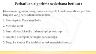 Perhatikan algoritma sederhana berikut :
Jika seseorang ingin mengirim surat kepada kenalannya di tempat lain,
langkah yang harus dilakukan adalah:
1. Menyiapkan Peralatan Tulis
2. Menulis surat
3. Surat dimasukkan ke dalam amplop tertutup
4. Amplop ditempeli perangko secukupnya.
5. Pergi ke Kantor Pos terdekat untuk mengirimkannya
 