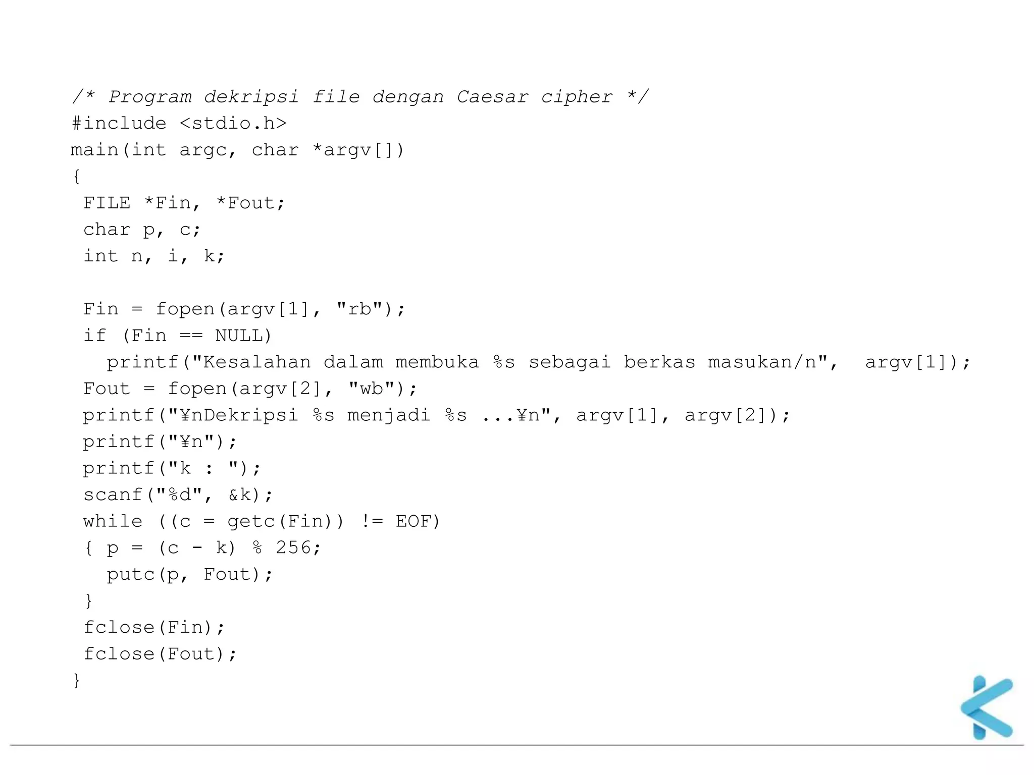 /* Program dekripsi file dengan Caesar cipher */ 
#include <stdio.h> 
main(int argc, char *argv[]) 
{ 
FILE *Fin, *Fout; 
char p, c; 
int n, i, k; 
Fin = fopen(argv[1], "rb"); 
if (Fin == NULL) 
printf("Kesalahan dalam membuka %s sebagai berkas masukan/n", argv[1]); 
Fout = fopen(argv[2], "wb"); 
printf("¥nDekripsi %s menjadi %s ...¥n", argv[1], argv[2]); 
printf("¥n"); 
printf("k : "); 
scanf("%d", &k); 
while ((c = getc(Fin)) != EOF) 
{ p = (c - k) % 256; 
putc(p, Fout); 
} 
fclose(Fin); 
fclose(Fout); 
} 
 