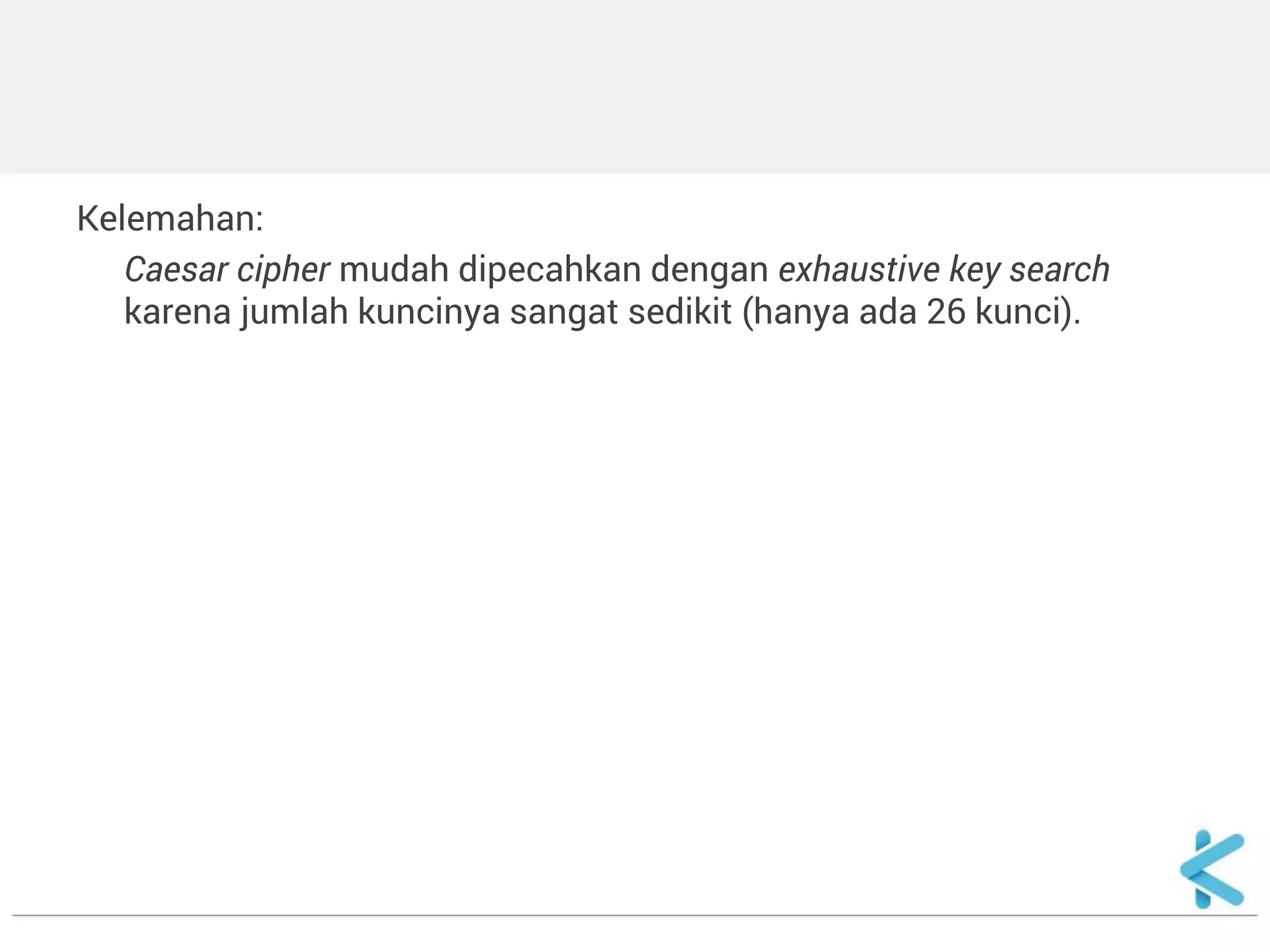 Kelemahan: 
Caesar cipher mudah dipecahkan dengan exhaustive key search karena jumlah kuncinya sangat sedikit (hanya ada 26 kunci). 
 