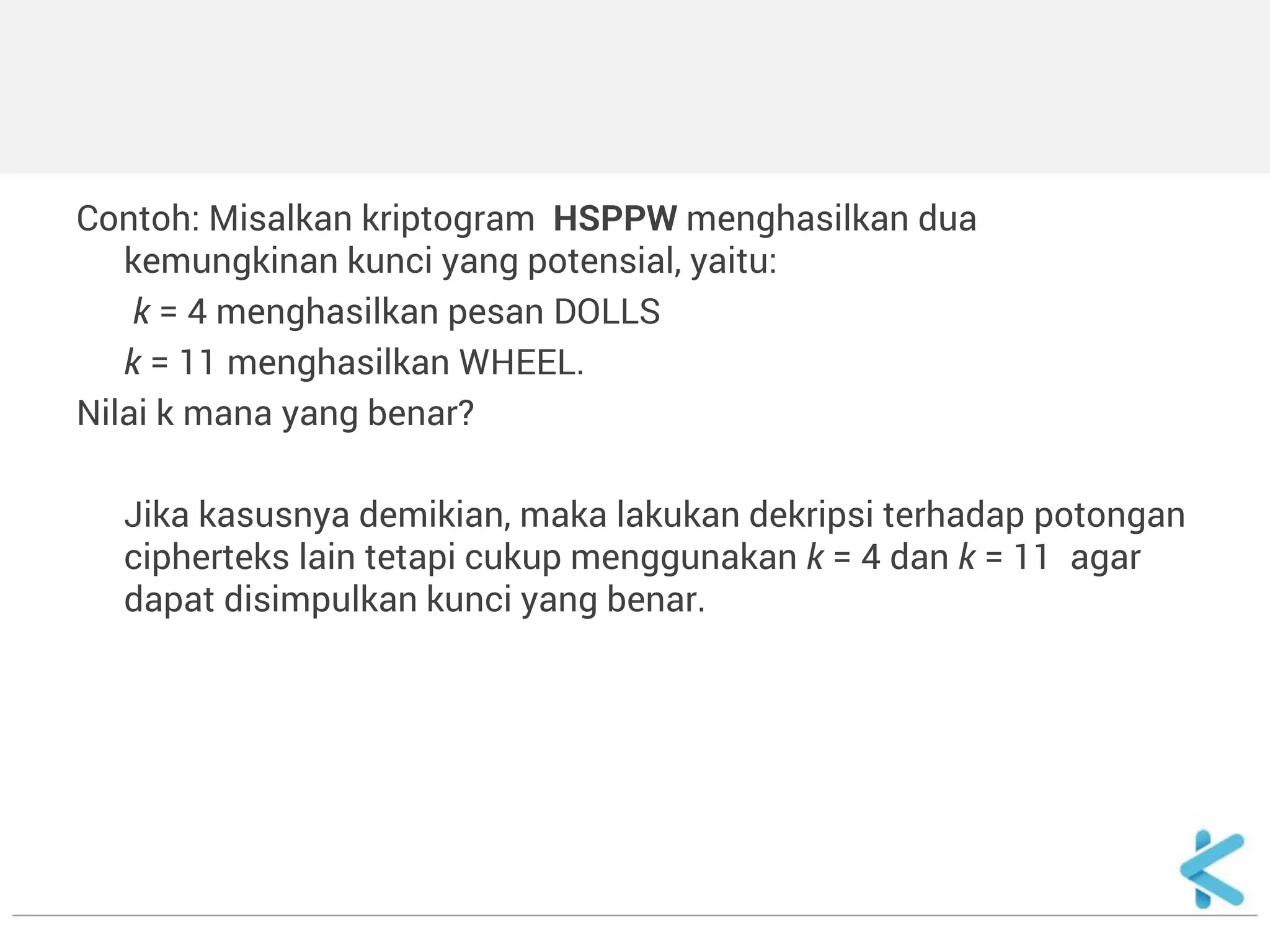 Contoh: Misalkan kriptogram HSPPW menghasilkan dua kemungkinan kunci yang potensial, yaitu: 
k = 4 menghasilkan pesan DOLLS 
k = 11 menghasilkan WHEEL. 
Nilai k mana yang benar? 
Jika kasusnya demikian, maka lakukan dekripsi terhadap potongan cipherteks lain tetapi cukup menggunakan k = 4 dan k = 11 agar dapat disimpulkan kunci yang benar. 
 