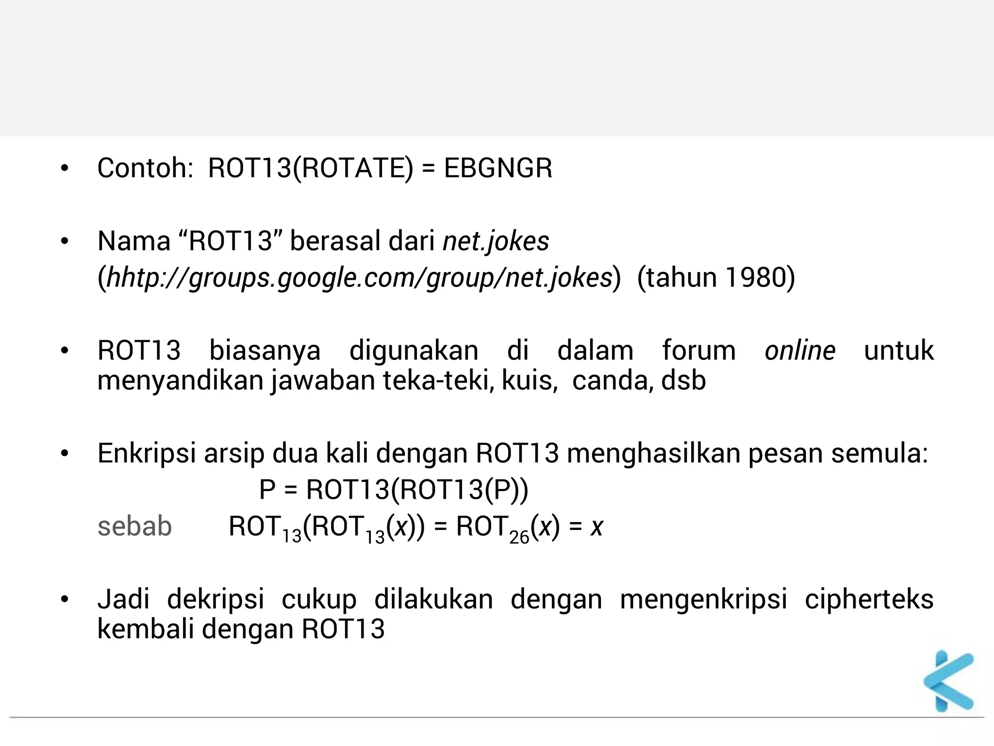 •Contoh: ROT13(ROTATE) = EBGNGR 
•Nama “ROT13” berasal dari net.jokes 
(hhtp://groups.google.com/group/net.jokes) (tahun 1980) 
•ROT13 biasanya digunakan di dalam forum online untuk menyandikan jawaban teka-teki, kuis, canda, dsb 
•Enkripsi arsip dua kali dengan ROT13 menghasilkan pesan semula: 
P = ROT13(ROT13(P)) 
sebab ROT13(ROT13(x)) = ROT26(x) = x 
•Jadi dekripsi cukup dilakukan dengan mengenkripsi cipherteks kembali dengan ROT13  