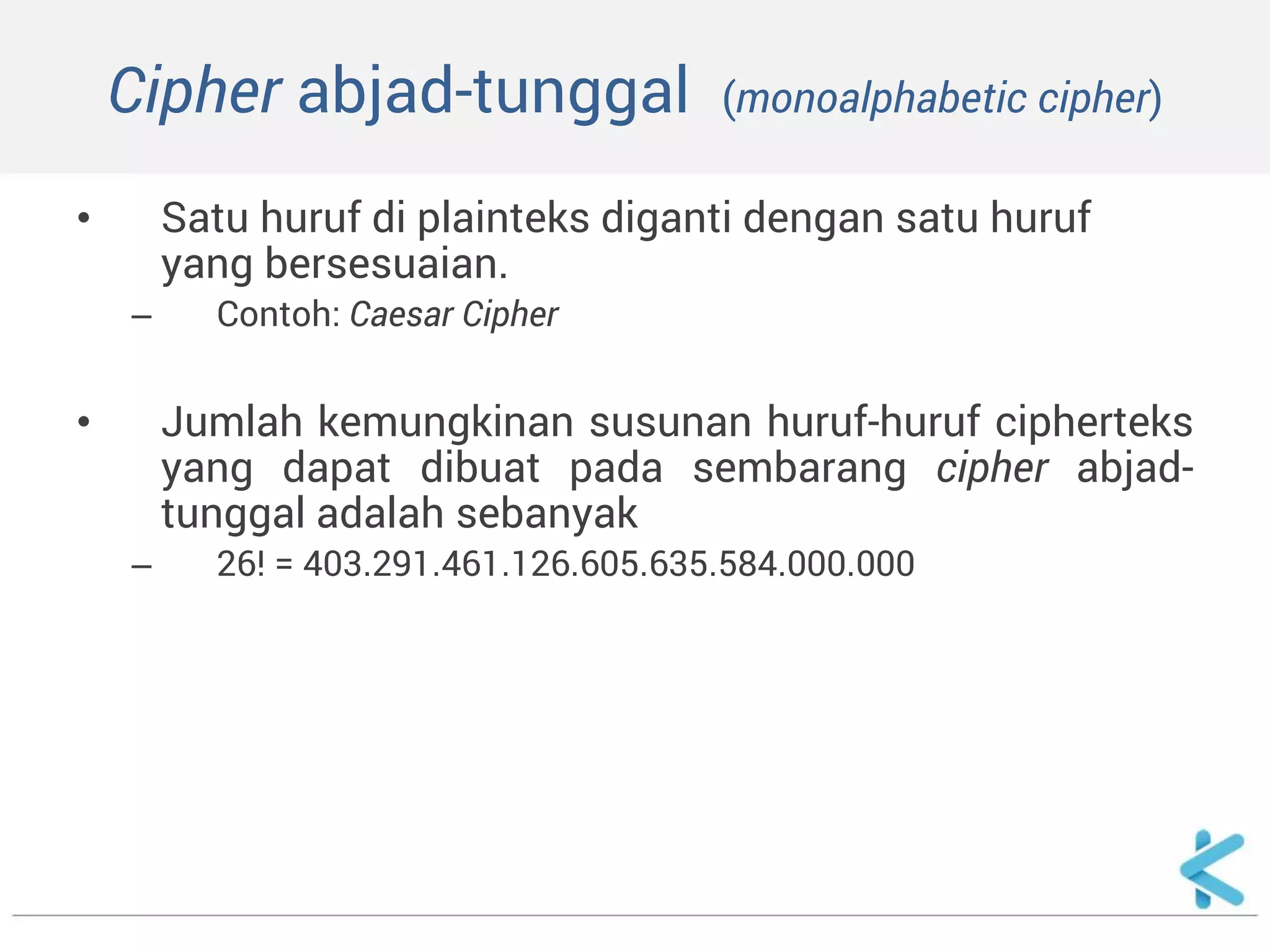 Cipher abjad-tunggal (monoalphabetic cipher) 
•Satu huruf di plainteks diganti dengan satu huruf yang bersesuaian. 
–Contoh: Caesar Cipher 
•Jumlah kemungkinan susunan huruf-huruf cipherteks yang dapat dibuat pada sembarang cipher abjad- tunggal adalah sebanyak 
–26! = 403.291.461.126.605.635.584.000.000 
 