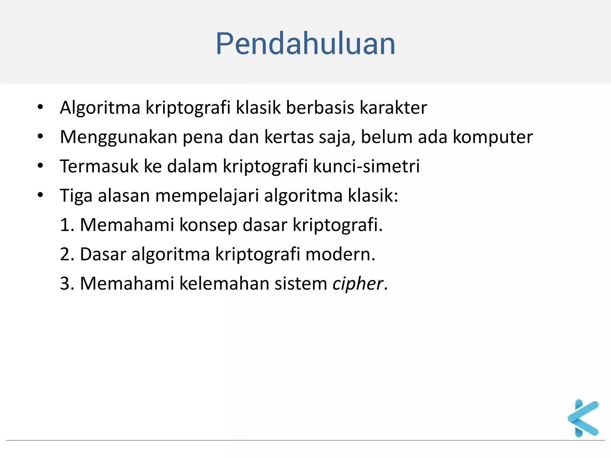 Pendahuluan 
•Algoritma kriptografi klasik berbasis karakter 
•Menggunakan pena dan kertas saja, belum ada komputer 
•Termasuk ke dalam kriptografi kunci-simetri 
•Tiga alasan mempelajari algoritma klasik: 
1. Memahami konsep dasar kriptografi. 
2. Dasar algoritma kriptografi modern. 
3. Memahami kelemahan sistem cipher.  