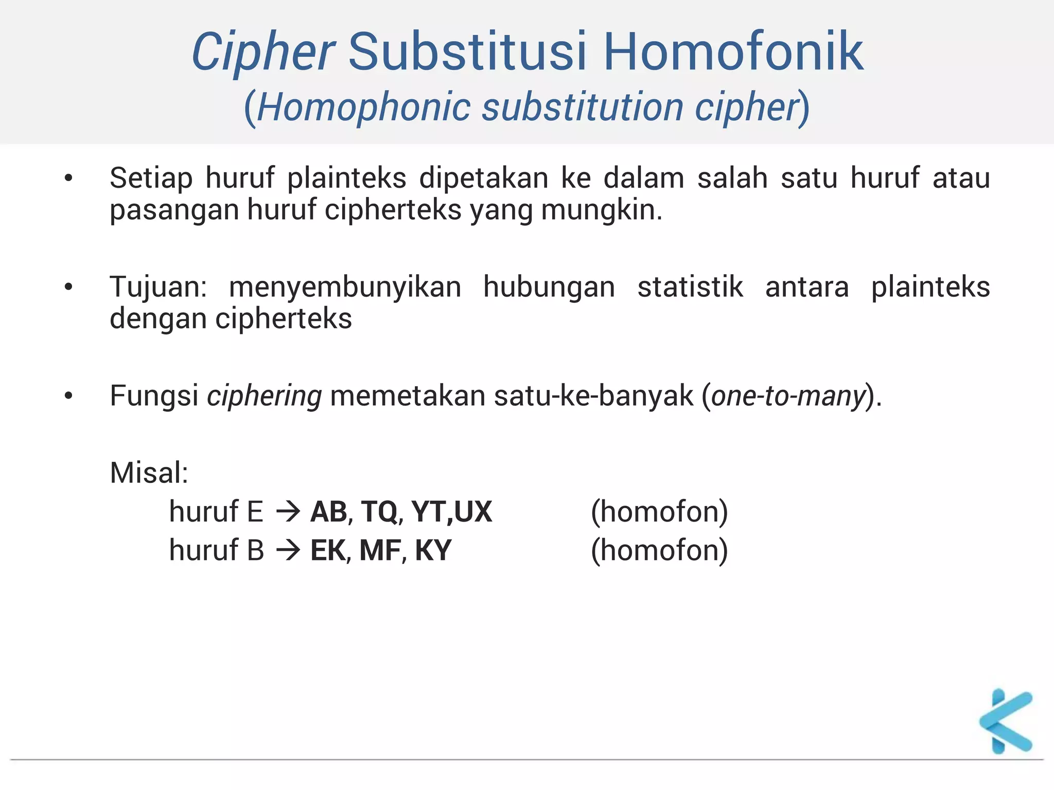 Cipher Substitusi Homofonik (Homophonic substitution cipher) 
•Setiap huruf plainteks dipetakan ke dalam salah satu huruf atau pasangan huruf cipherteks yang mungkin. 
•Tujuan: menyembunyikan hubungan statistik antara plainteks dengan cipherteks 
•Fungsi ciphering memetakan satu-ke-banyak (one-to-many). 
Misal: 
huruf E  AB, TQ, YT,UX (homofon) 
huruf B  EK, MF, KY (homofon)  