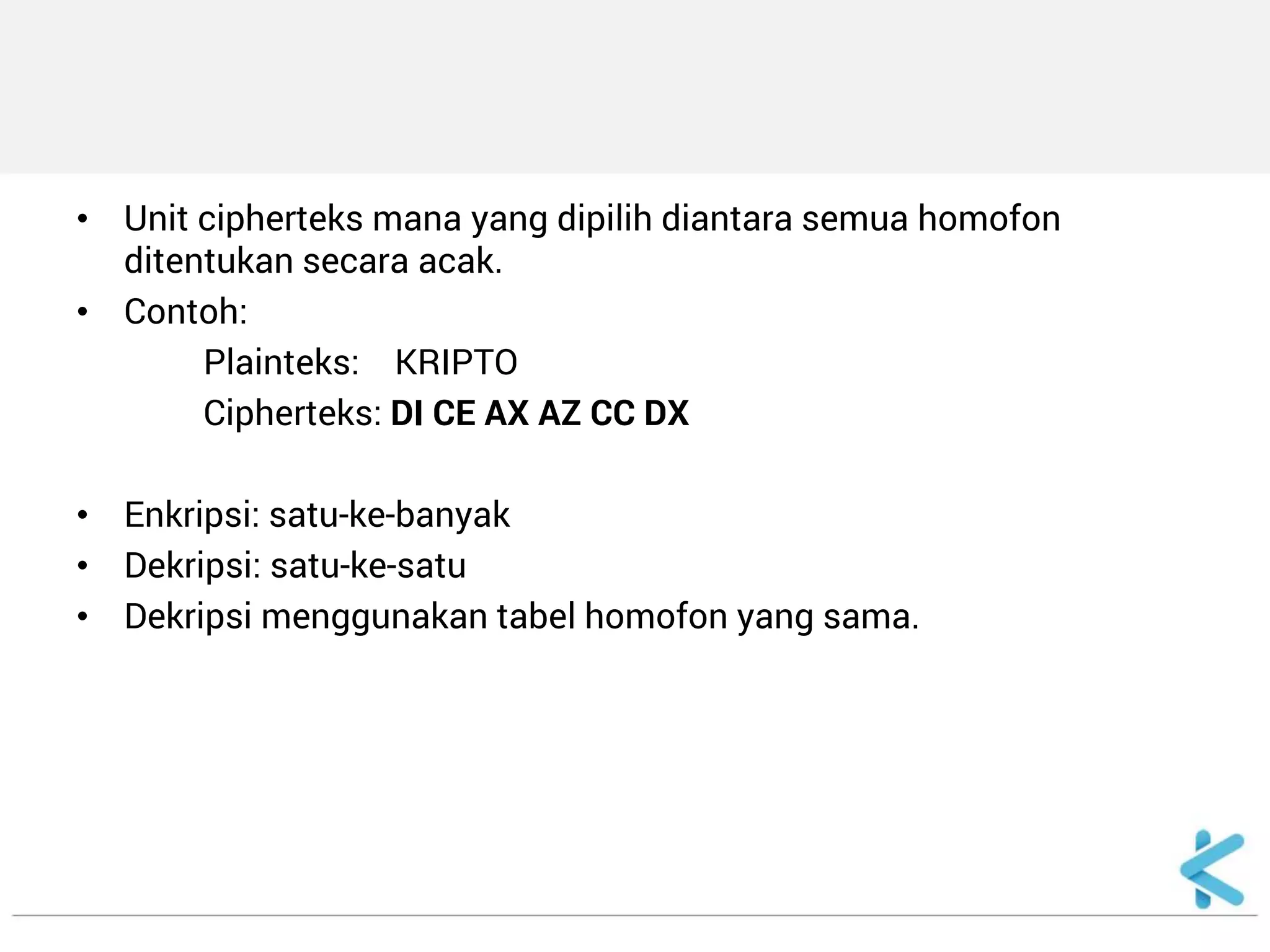 •Unit cipherteks mana yang dipilih diantara semua homofon ditentukan secara acak. 
•Contoh: 
Plainteks: KRIPTO 
Cipherteks: DI CE AX AZ CC DX 
•Enkripsi: satu-ke-banyak 
•Dekripsi: satu-ke-satu 
•Dekripsi menggunakan tabel homofon yang sama.  