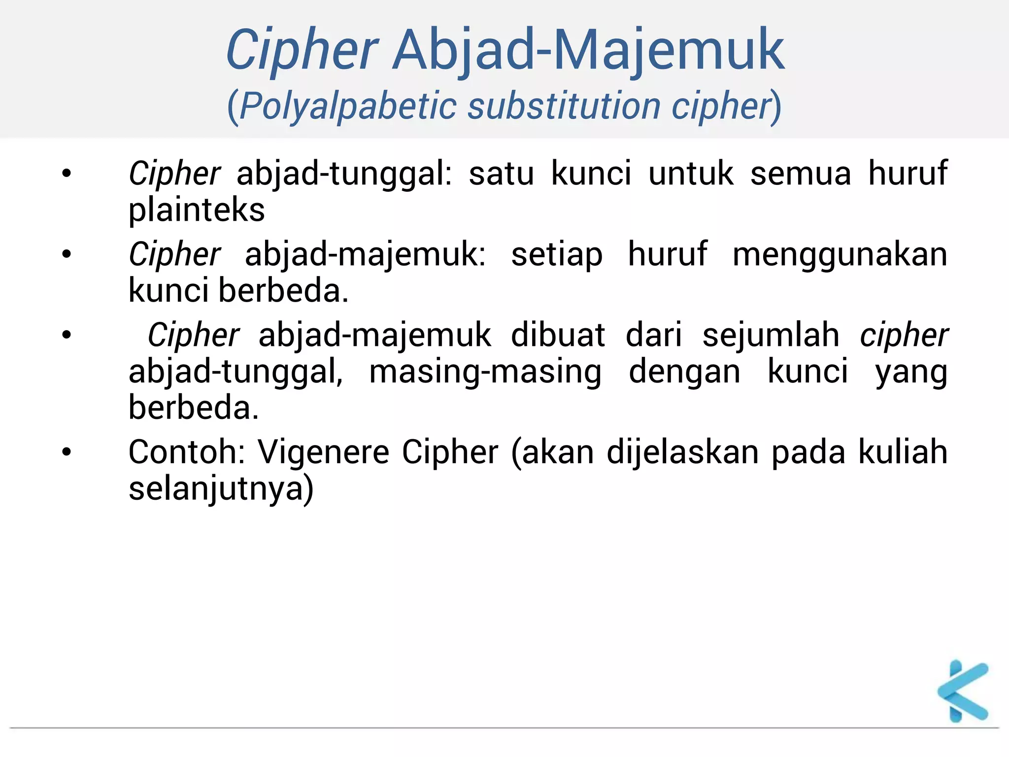 Cipher Abjad-Majemuk (Polyalpabetic substitution cipher) 
•Cipher abjad-tunggal: satu kunci untuk semua huruf plainteks 
•Cipher abjad-majemuk: setiap huruf menggunakan kunci berbeda. 
• Cipher abjad-majemuk dibuat dari sejumlah cipher abjad-tunggal, masing-masing dengan kunci yang berbeda. 
•Contoh: Vigenere Cipher (akan dijelaskan pada kuliah selanjutnya)  
