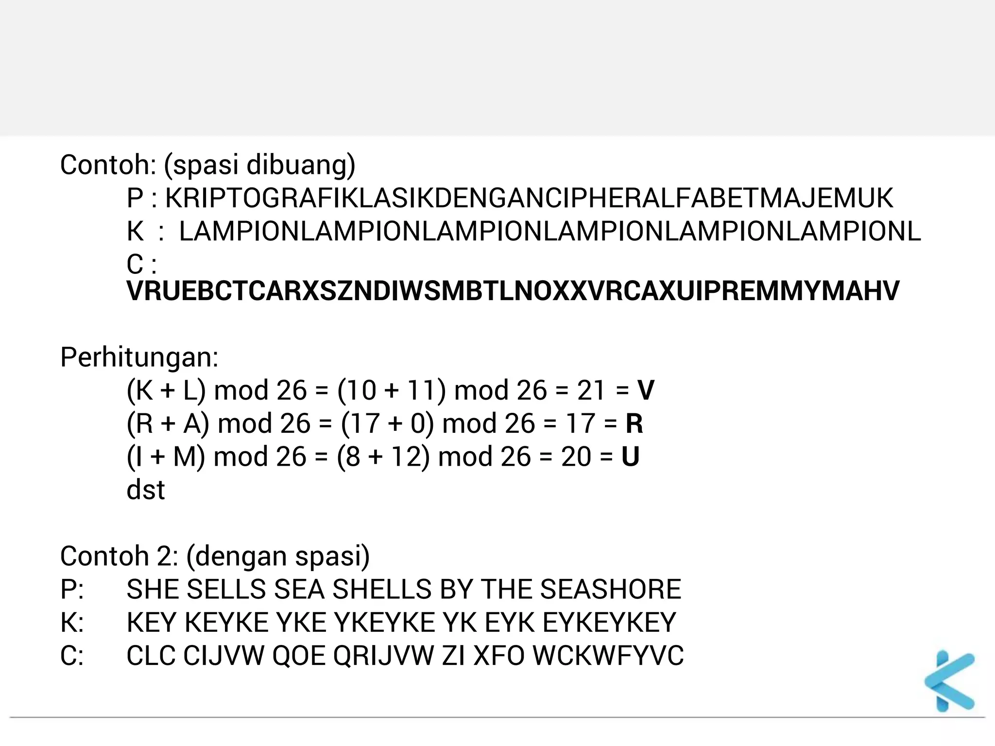 Contoh: (spasi dibuang) 
P : KRIPTOGRAFIKLASIKDENGANCIPHERALFABETMAJEMUK 
K : LAMPIONLAMPIONLAMPIONLAMPIONLAMPIONLAMPIONL 
C : VRUEBCTCARXSZNDIWSMBTLNOXXVRCAXUIPREMMYMAHV 
Perhitungan: 
(K + L) mod 26 = (10 + 11) mod 26 = 21 = V 
(R + A) mod 26 = (17 + 0) mod 26 = 17 = R 
(I + M) mod 26 = (8 + 12) mod 26 = 20 = U 
dst 
Contoh 2: (dengan spasi) 
P: SHE SELLS SEA SHELLS BY THE SEASHORE 
K: KEY KEYKE YKE YKEYKE YK EYK EYKEYKEY 
C: CLC CIJVW QOE QRIJVW ZI XFO WCKWFYVC  