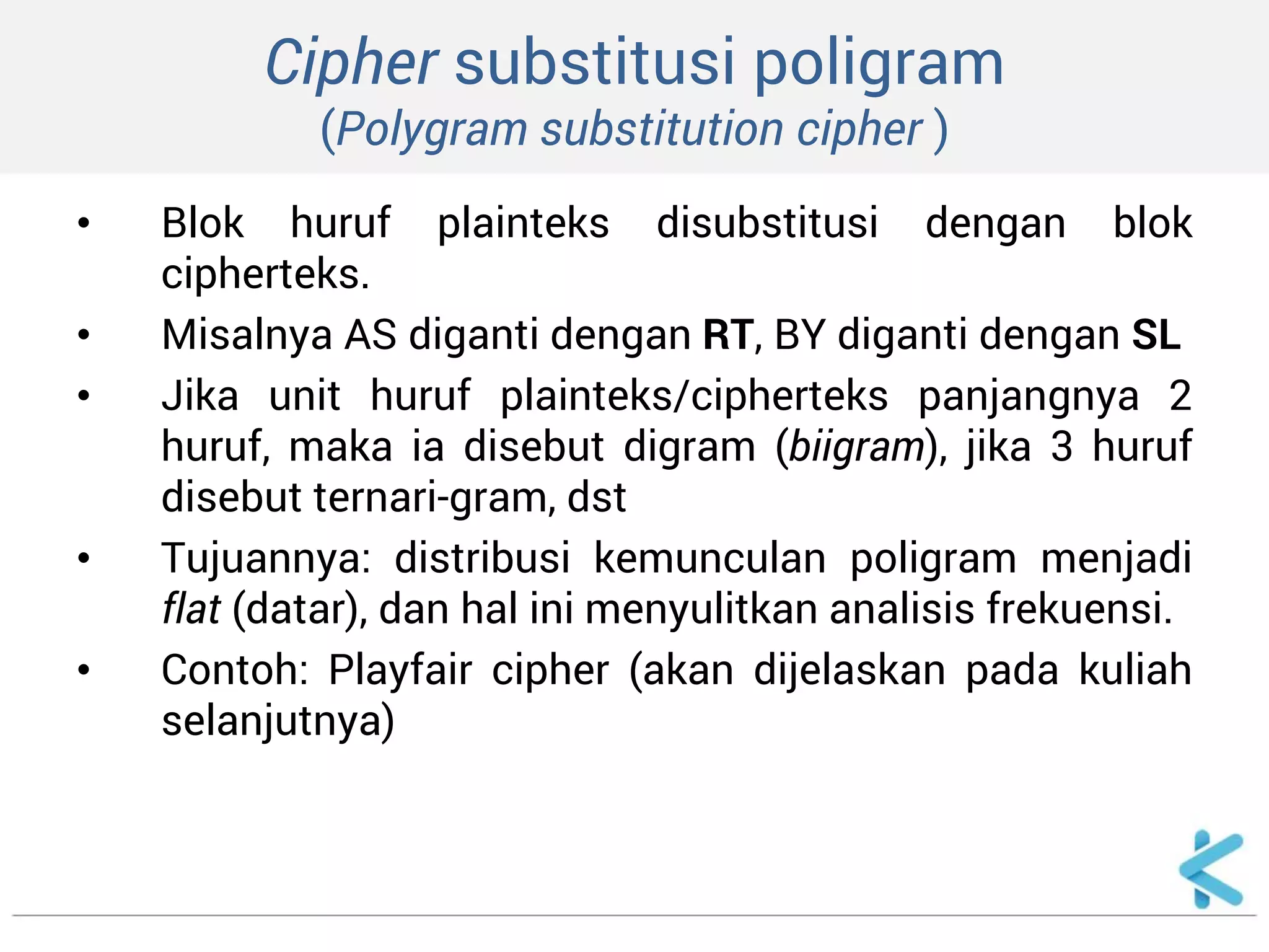 Cipher substitusi poligram (Polygram substitution cipher ) 
•Blok huruf plainteks disubstitusi dengan blok cipherteks. 
•Misalnya AS diganti dengan RT, BY diganti dengan SL 
•Jika unit huruf plainteks/cipherteks panjangnya 2 huruf, maka ia disebut digram (biigram), jika 3 huruf disebut ternari-gram, dst 
•Tujuannya: distribusi kemunculan poligram menjadi flat (datar), dan hal ini menyulitkan analisis frekuensi. 
•Contoh: Playfair cipher (akan dijelaskan pada kuliah selanjutnya)  