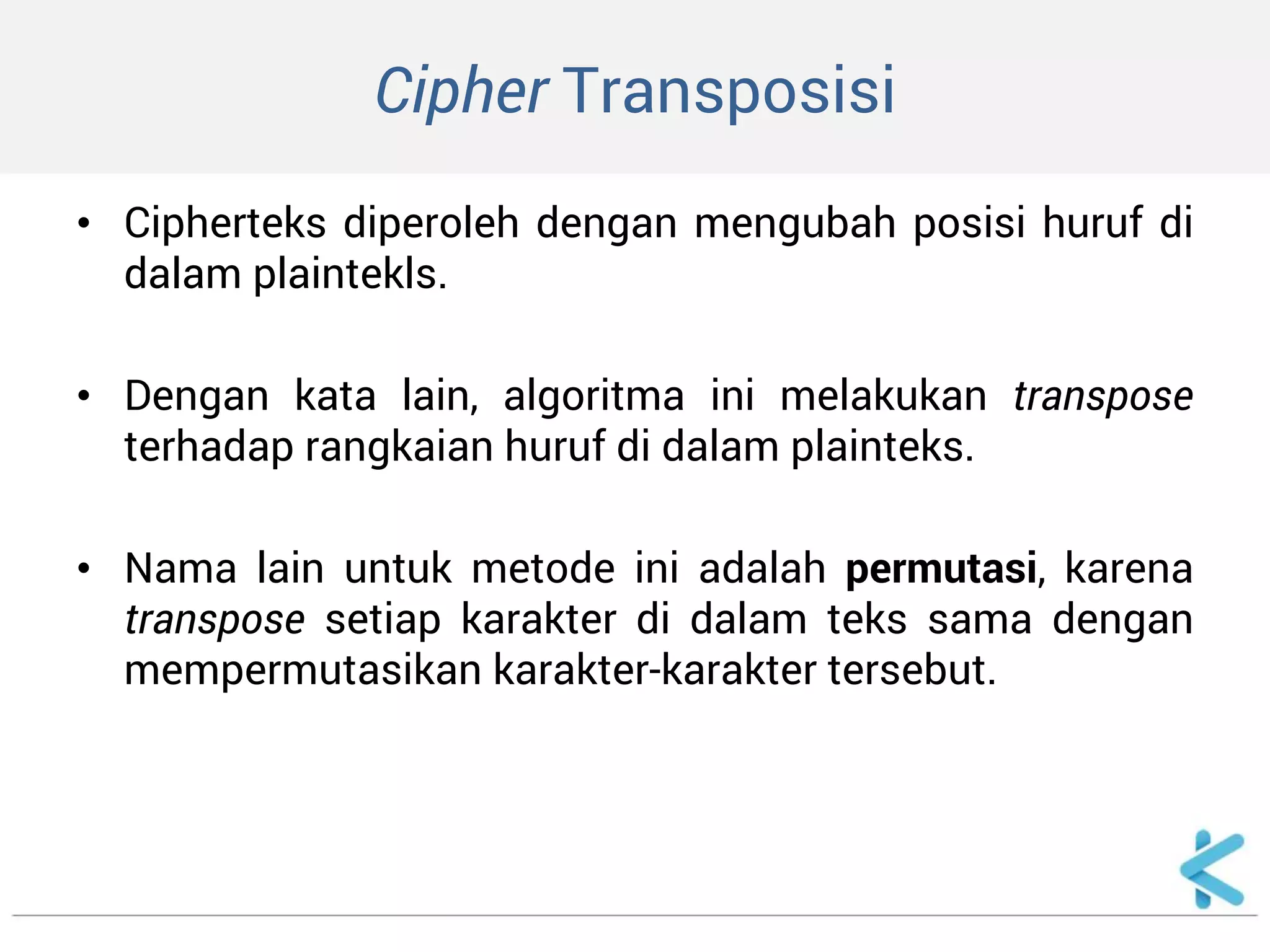 Cipher Transposisi 
•Cipherteks diperoleh dengan mengubah posisi huruf di dalam plaintekls. 
•Dengan kata lain, algoritma ini melakukan transpose terhadap rangkaian huruf di dalam plainteks. 
•Nama lain untuk metode ini adalah permutasi, karena transpose setiap karakter di dalam teks sama dengan mempermutasikan karakter-karakter tersebut.  