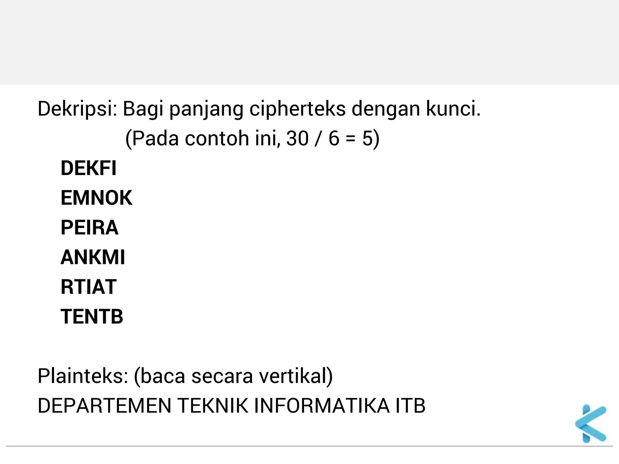 Dekripsi: Bagi panjang cipherteks dengan kunci. 
(Pada contoh ini, 30 / 6 = 5) 
DEKFI 
EMNOK 
PEIRA 
ANKMI 
RTIAT 
TENTB 
Plainteks: (baca secara vertikal) 
DEPARTEMEN TEKNIK INFORMATIKA ITB  