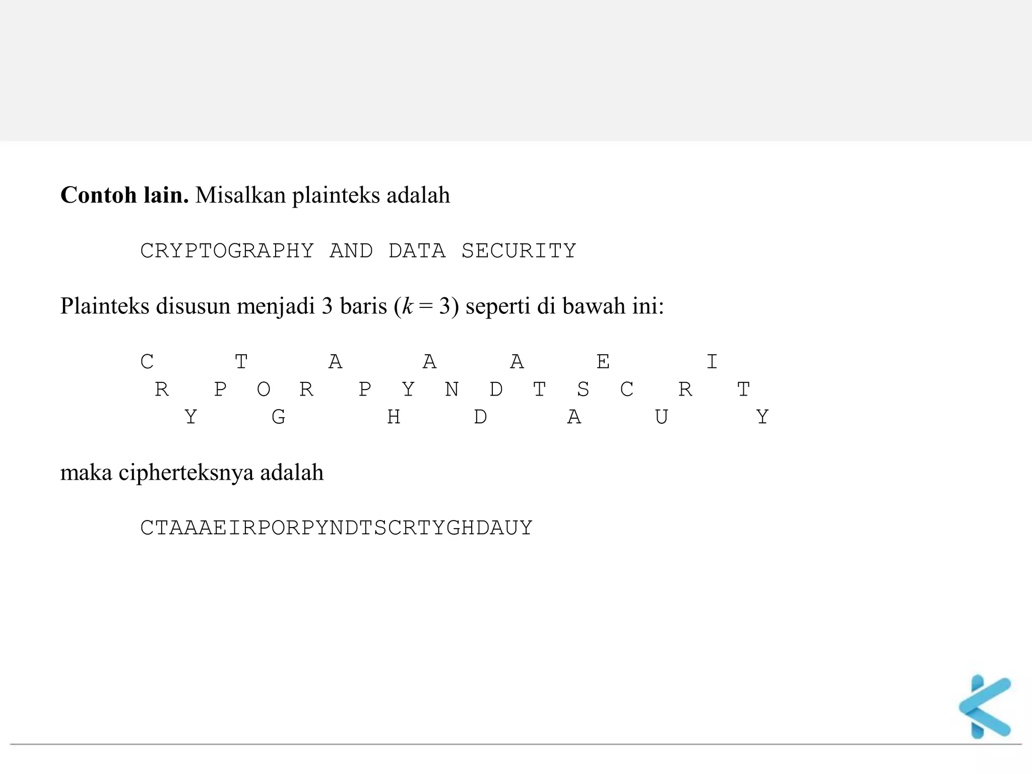 Contoh lain. Misalkan plainteks adalah CRYPTOGRAPHY AND DATA SECURITY Plainteks disusun menjadi 3 baris (k = 3) seperti di bawah ini: C T A A A E I R P O R P Y N D T S C R T Y G H D A U Y maka cipherteksnya adalah CTAAAEIRPORPYNDTSCRTYGHDAUY  