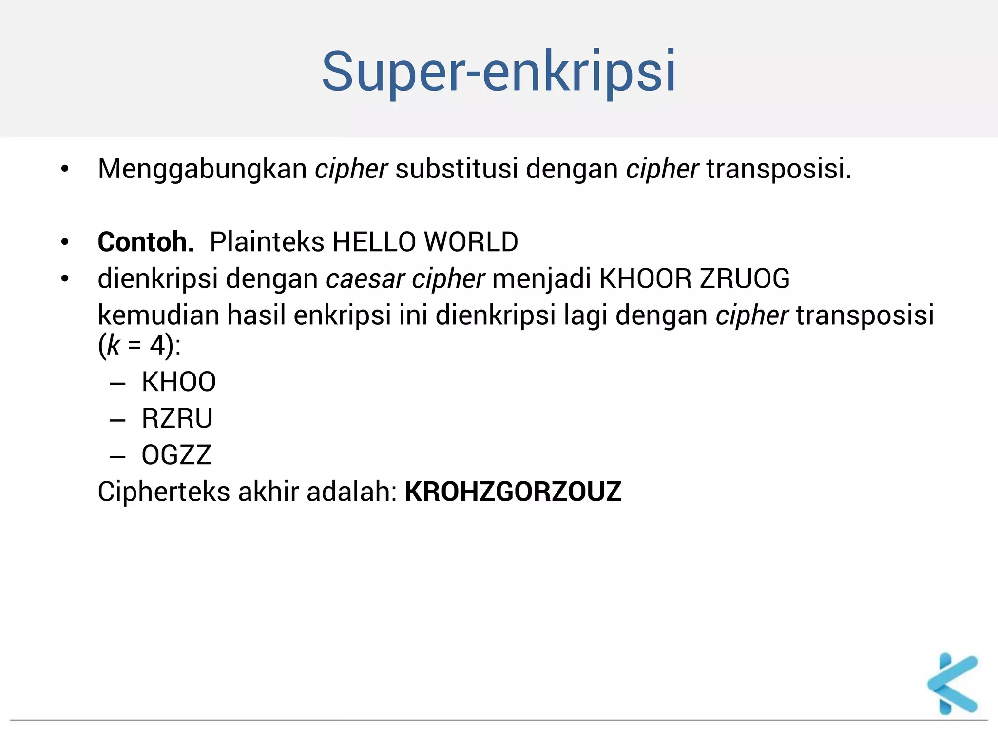 Super-enkripsi 
•Menggabungkan cipher substitusi dengan cipher transposisi. 
•Contoh. Plainteks HELLO WORLD 
•dienkripsi dengan caesar cipher menjadi KHOOR ZRUOG 
kemudian hasil enkripsi ini dienkripsi lagi dengan cipher transposisi (k = 4): 
–KHOO 
–RZRU 
–OGZZ 
Cipherteks akhir adalah: KROHZGORZOUZ 