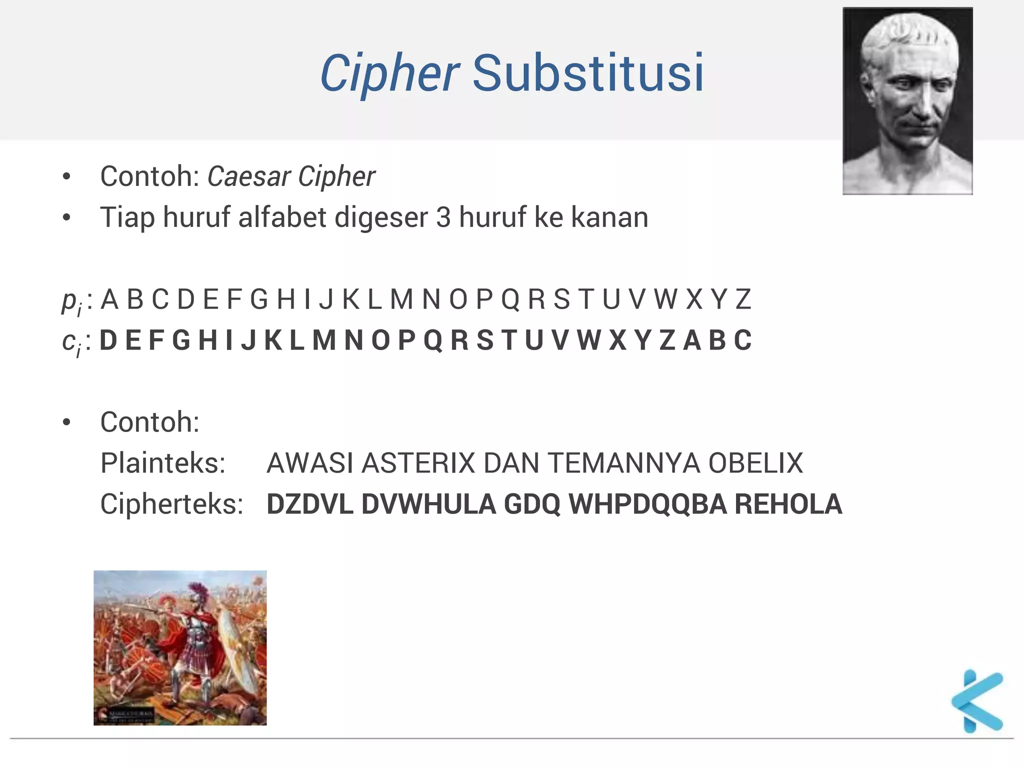 Cipher Substitusi 
•Contoh: Caesar Cipher 
•Tiap huruf alfabet digeser 3 huruf ke kanan 
pi : A B C D E F G H I J K L M N O P Q R S T U V W X Y Z 
ci : D E F G H I J K L M N O P Q R S T U V W X Y Z A B C 
•Contoh: 
Plainteks: AWASI ASTERIX DAN TEMANNYA OBELIX 
Cipherteks: DZDVL DVWHULA GDQ WHPDQQBA REHOLA  