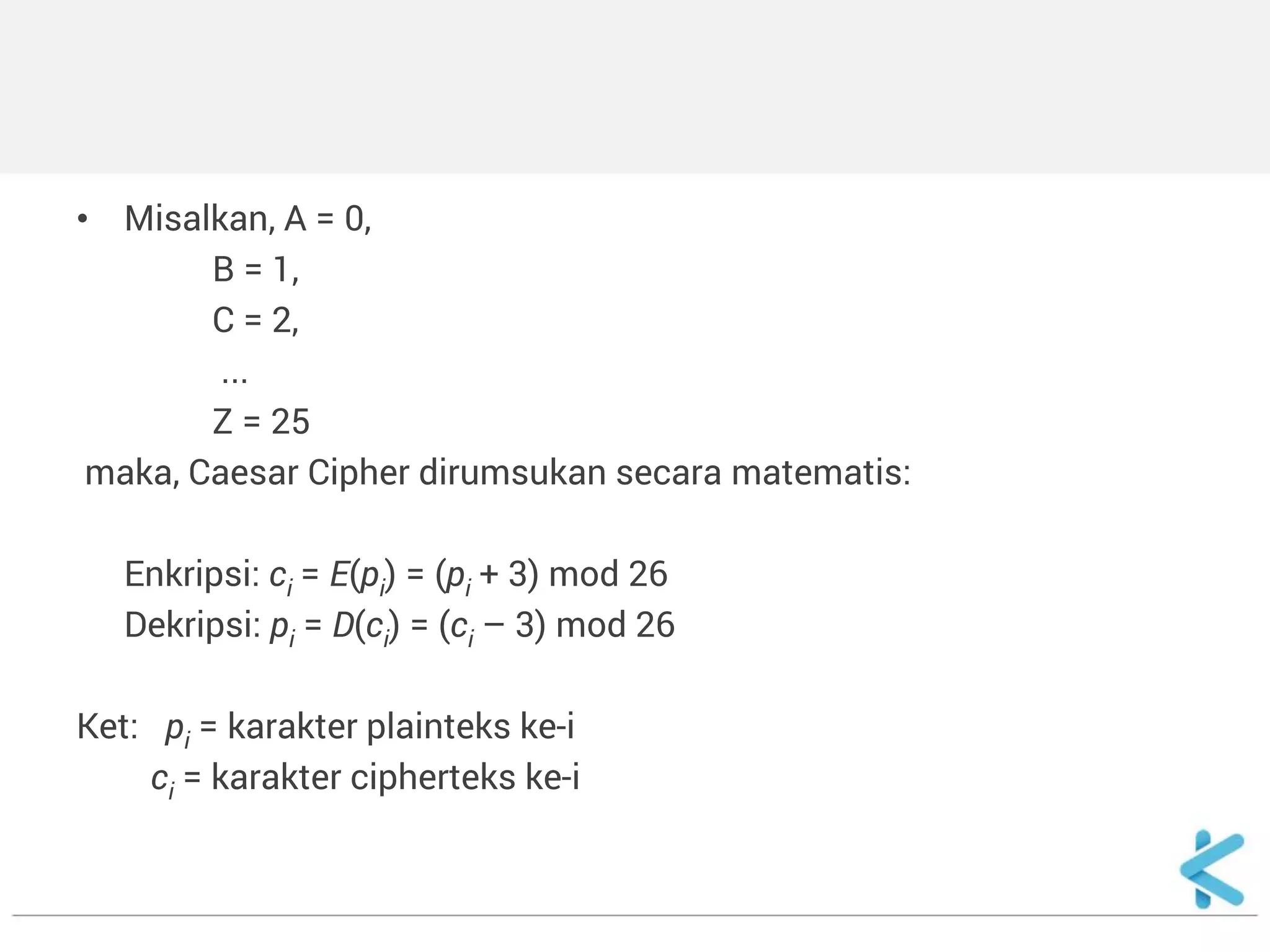 •Misalkan, A = 0, 
B = 1, 
C = 2, 
... 
Z = 25 
maka, Caesar Cipher dirumsukan secara matematis: 
Enkripsi: ci = E(pi) = (pi + 3) mod 26 
Dekripsi: pi = D(ci) = (ci – 3) mod 26 
Ket: pi = karakter plainteks ke-i 
ci = karakter cipherteks ke-i  