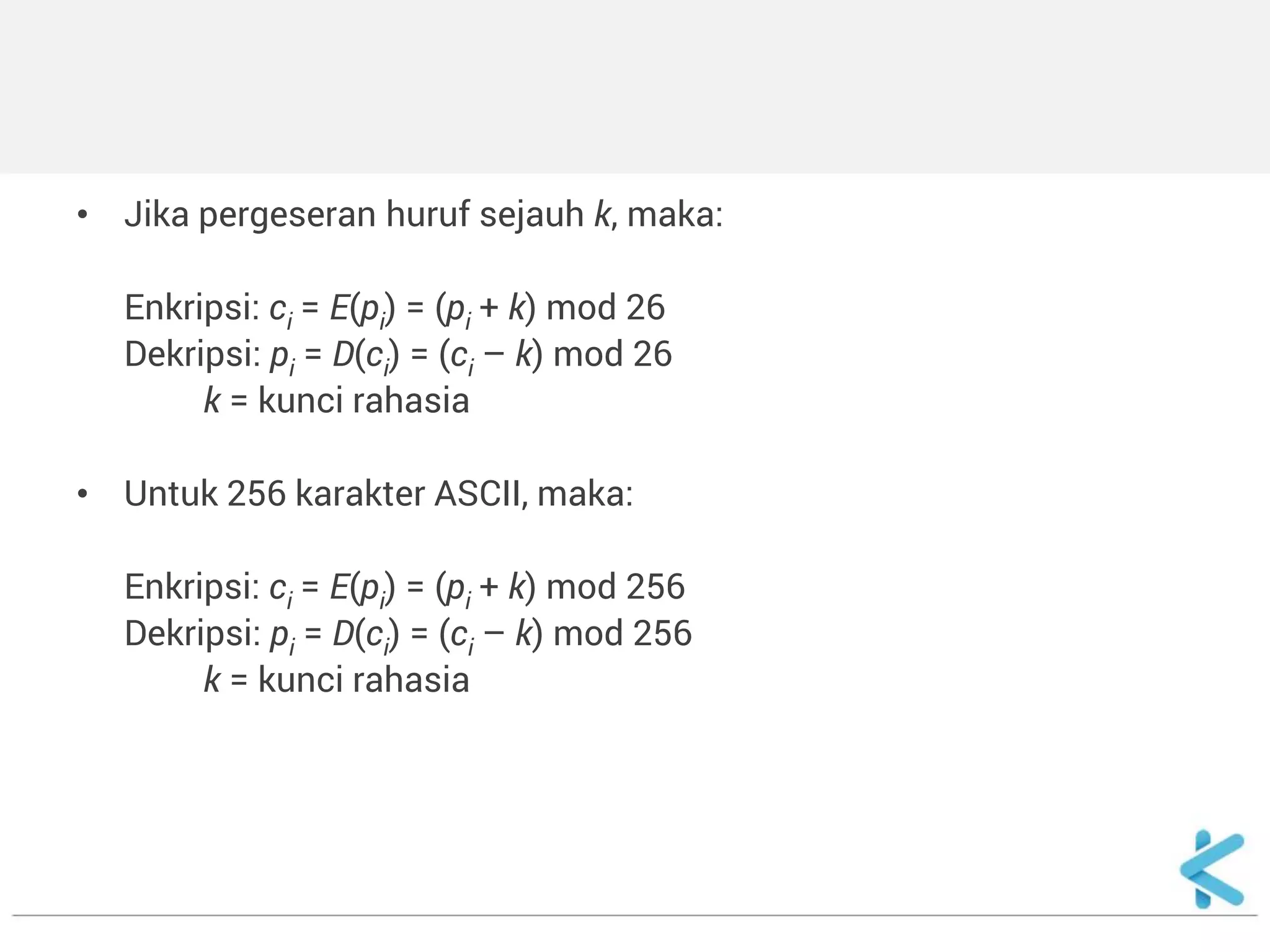 •Jika pergeseran huruf sejauh k, maka: 
Enkripsi: ci = E(pi) = (pi + k) mod 26 
Dekripsi: pi = D(ci) = (ci – k) mod 26 
k = kunci rahasia 
•Untuk 256 karakter ASCII, maka: 
Enkripsi: ci = E(pi) = (pi + k) mod 256 
Dekripsi: pi = D(ci) = (ci – k) mod 256 
k = kunci rahasia 
 