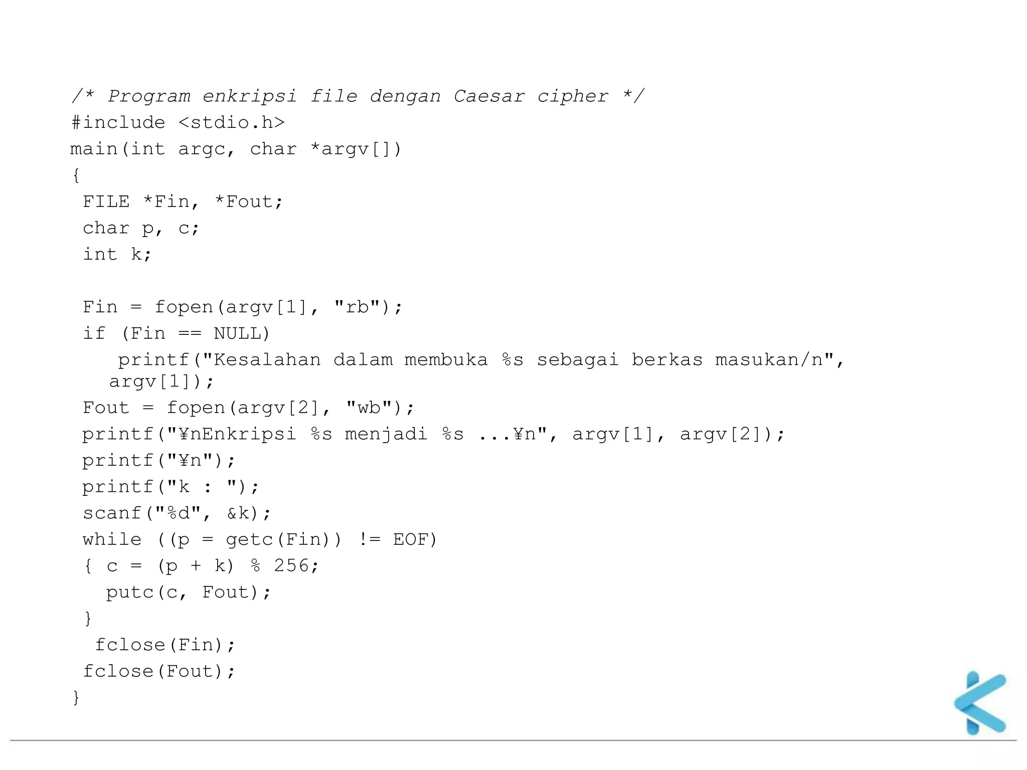 /* Program enkripsi file dengan Caesar cipher */ 
#include <stdio.h> 
main(int argc, char *argv[]) 
{ 
FILE *Fin, *Fout; 
char p, c; 
int k; 
Fin = fopen(argv[1], "rb"); 
if (Fin == NULL) 
printf("Kesalahan dalam membuka %s sebagai berkas masukan/n", argv[1]); 
Fout = fopen(argv[2], "wb"); 
printf("¥nEnkripsi %s menjadi %s ...¥n", argv[1], argv[2]); 
printf("¥n"); 
printf("k : "); 
scanf("%d", &k); 
while ((p = getc(Fin)) != EOF) 
{ c = (p + k) % 256; 
putc(c, Fout); 
} 
fclose(Fin); 
fclose(Fout); 
}  