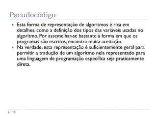 Pseudocódigo
10
 Esta forma de representação de algoritmos é rica em
detalhes, como a definição dos tipos das variáveis usadas no
algoritmo. Por assemelhar-se bastante à forma em que os
programas são escritos, encontra muita aceitação.
 Na verdade, esta representação é suficientemente geral para
permitir a tradução de um algoritmo nela representado para
uma linguagem de programação específica seja praticamente
direta.
 
