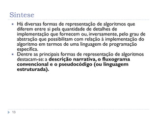 Síntese
13
 Há diversas formas de representação de algoritmos que
diferem entre si pela quantidade de detalhes de
implementação que fornecem ou, inversamente, pelo grau de
abstração que possibilitam com relação à implementação do
algoritmo em termos de uma linguagem de programação
específica.
 Dentre as principais formas de representação de algoritmos
destacam-se: a descrição narrativa, o fluxograma
convencional e o pseudocódigo (ou linguagem
estruturada).
 