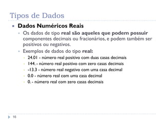 Tipos de Dados
16
 Dados Numéricos Reais
 Os dados de tipo real são aqueles que podem possuir
componentes decimais ou fracionários, e podem também ser
positivos ou negativos.
 Exemplos de dados do tipo real:
▪ 24.01 - número real positivo com duas casas decimais
▪ 144. - número real positivo com zero casas decimais
▪ -13.3 - número real negativo com uma casa decimal
▪ 0.0 - número real com uma casa decimal
▪ 0. - número real com zero casas decimais
 