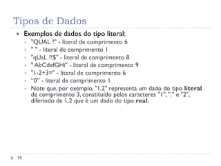 Tipos de Dados
18
 Exemplos de dados do tipo literal:
 "QUAL ?" - literal de comprimento 6
 " " - literal de comprimento 1
 "qUaL ?!$" - literal de comprimento 8
 " AbCdefGHi" - literal de comprimento 9
 "1-2+3=" - literal de comprimento 6
 “0” - literal de comprimento 1
 Note que, por exemplo, "1.2" representa um dado do tipo literal
de comprimento 3, constituído pelos caracteres "1", "." e "2",
diferindo de 1.2 que é um dado do tipo real.
 