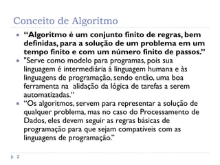 Conceito de Algoritmo
2
 “Algoritmo é um conjunto finito de regras, bem
definidas, para a solução de um problema em um
tempo finito e com um número finito de passos.”
 "Serve como modelo para programas, pois sua
linguagem é intermediária à linguagem humana e às
linguagens de programação, sendo então, uma boa
ferramenta na alidação da lógica de tarefas a serem
automatizadas.“
 “Os algoritmos, servem para representar a solução de
qualquer problema, mas no caso do Processamento de
Dados, eles devem seguir as regras básicas de
programação para que sejam compatíveis com as
linguagens de programação.”
 