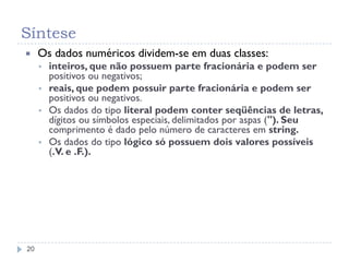Síntese
20
 Os dados numéricos dividem-se em duas classes:
 inteiros, que não possuem parte fracionária e podem ser
positivos ou negativos;
 reais, que podem possuir parte fracionária e podem ser
positivos ou negativos.
 Os dados do tipo literal podem conter seqüências de letras,
dígitos ou símbolos especiais, delimitados por aspas ("). Seu
comprimento é dado pelo número de caracteres em string.
 Os dados do tipo lógico só possuem dois valores possíveis
(.V. e .F.).
 