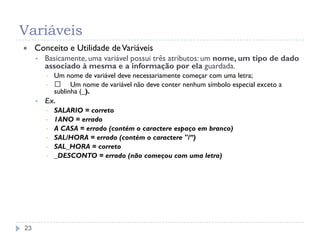 Variáveis
23
 Conceito e Utilidade deVariáveis
 Basicamente, uma variável possui três atributos: um nome, um tipo de dado
associado à mesma e a informação por ela guardada.
▪ Um nome de variável deve necessariamente começar com uma letra;
▪ 􀂄 Um nome de variável não deve conter nenhum símbolo especial exceto a
sublinha (_).
 Ex.
▪ SALARIO = correto
▪ 1ANO = errado
▪ A CASA = errado (contém o caractere espaço em branco)
▪ SAL/HORA = errado (contém o caractere "/”)
▪ SAL_HORA = correto
▪ _DESCONTO = errado (não começou com uma letra)
 