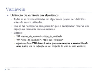 Variáveis
24
 Definição de variáveis em algoritmos
 Todas as variáveis utilizadas em algoritmos devem ser definidas
antes de serem utilizadas.
 Isto se faz necessário para permitir que o compilador reserve um
espaço na memória para as mesmas.
 Sintaxe:
▪ VAR <nome_da_variável> : <tipo_da_variável>
▪ VAR <lista_de_variáveis> : <tipo_das_variáveis>
▪ a palavra-chave VAR deverá estar presente sempre e será utilizada
uma única vez na definição de um conjunto de uma ou mais variáveis;
 