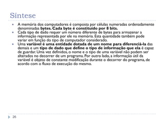 Síntese
26
 A memória dos computadores é composta por células numeradas ordenadamente
denominadas bytes. Cada byte é constituído por 8 bits.
 Cada tipo de dado requer um número diferente de bytes para armazenar a
informação representada por ele na memória. Esta quantidade também pode
variar em função do tipo de computador considerado.
 Uma variável é uma entidade dotada de um nome para diferenciá-la das
demais e um tipo de dado que define o tipo de informação que ela é capaz
de guardar. Uma vez definidos, o nome e o tipo de uma variável não podem ser
alterados no decorrer de um programa. Por outro lado, a informação útil da
variável é objeto de constante modificação durante o decorrer do programa, de
acordo com o fluxo de execução do mesmo.
 