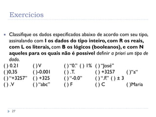 Exercícios
27
 Classifique os dados especificados abaixo de acordo com seu tipo,
assinalando com I os dados do tipo inteiro, com R os reais,
com L os literais, com B os lógicos (booleanos), e com N
aqueles para os quais não é possível definir a priori um tipo de
dado.
( ) 0.21 ( )V ( ) “0.” ( ) 1% ( ) “José”
( )0,35 ( )-0.001 ( ) .T. ( ) +3257 ( )“a“
( ) “+3257” ( ) +325 ( ) “-0.0” ( ) “.F.” ( ) ± 3
( ) .V ( ) “abc” ( ) F ( ) C ( )Maria
 