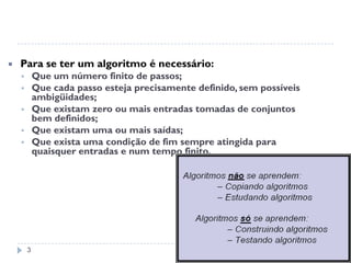 3
 Para se ter um algoritmo é necessário:
 Que um número finito de passos;
 Que cada passo esteja precisamente definido, sem possíveis
ambigüidades;
 Que existam zero ou mais entradas tomadas de conjuntos
bem definidos;
 Que existam uma ou mais saídas;
 Que exista uma condição de fim sempre atingida para
quaisquer entradas e num tempo finito.
 