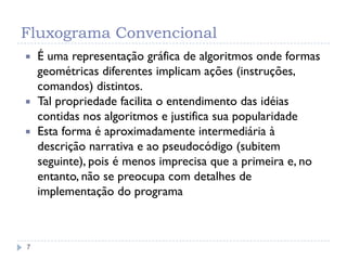 Fluxograma Convencional
7
 É uma representação gráfica de algoritmos onde formas
geométricas diferentes implicam ações (instruções,
comandos) distintos.
 Tal propriedade facilita o entendimento das idéias
contidas nos algoritmos e justifica sua popularidade
 Esta forma é aproximadamente intermediária à
descrição narrativa e ao pseudocódigo (subitem
seguinte), pois é menos imprecisa que a primeira e, no
entanto, não se preocupa com detalhes de
implementação do programa
 