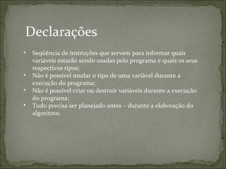 Declarações
• Seqüência de instruções que servem para informar quais
variáveis estarão sendo usadas pelo programa e quais os seus
respectivos tipos;
• Não é possível mudar o tipo de uma variável durante a
execução do programa;
• Não é possível criar ou destruir variáveis durante a execução
do programa;
• Tudo precisa ser planejado antes – durante a elaboração do
algoritmo.
 