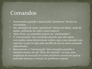 Comandos
• Determinam quando e quais ações “primitivas” devem ser
executadas;
• São exemplos de ações “primitivas”: leitura de dados, saída de
dados, atribuição de valor a uma variável;
• Além disso, os comandos podem ser “estruturados”;
• A “estruturação” dos comandos permite que eles sejam
executados numa determinada ordem, que a sua execução seja
repetida ou que se opte pela escolha de um ou outro comando
subordinado.
• Basicamente, a “estruturação” dos comandos permite o
estabelecimento de um “fluxo de controle”, ou seja, uma
seqüência de execução de ações primitivas através do qual se
pretende alcançar a solução do problema original.
 