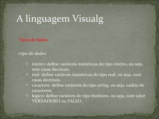 A linguagem Visualg
<tipo-de-dado>
o inteiro: define variáveis numéricas do tipo inteiro, ou seja,
sem casas decimais.
o real: define variáveis numéricas do tipo real, ou seja, com
casas decimais.
o caractere: define variáveis do tipo string, ou seja, cadeia de
caracteres.
o logico: define variáveis do tipo booleano, ou seja, com valor
VERDADEIRO ou FALSO.
Tipos de dados
 