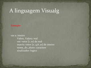 A linguagem Visualg
var a: inteiro
    Valor1, Valor2: real
    vet: vetor [1..10] de real
    matriz: vetor [0..4,8..10] de inteiro
    nome_do_aluno: caractere
    sinalizador: logico
Exemplo
 