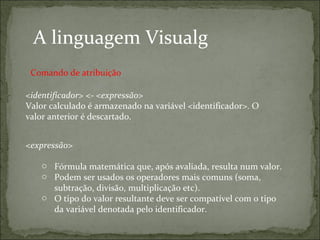 A linguagem Visualg
<identificador> <- <expressão>
Valor calculado é armazenado na variável <identificador>. O
valor anterior é descartado.
<expressão>
o Fórmula matemática que, após avaliada, resulta num valor.
o Podem ser usados os operadores mais comuns (soma,
subtração, divisão, multiplicação etc).
o O tipo do valor resultante deve ser compatível com o tipo
da variável denotada pelo identificador.
Comando de atribuição
 