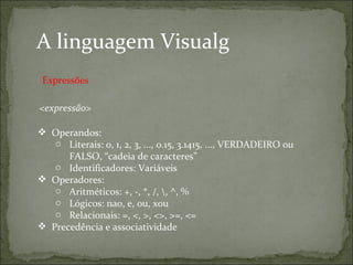 A linguagem Visualg
<expressão>
 Operandos:
o Literais: 0, 1, 2, 3, ..., 0.15, 3.1415, ..., VERDADEIRO ou
FALSO, “cadeia de caracteres”
o Identificadores: Variáveis
 Operadores:
o Aritméticos: +, -, *, /, , ^, %
o Lógicos: nao, e, ou, xou
o Relacionais: =, <, >, <>, >=, <=
 Precedência e associatividade
Expressões
 