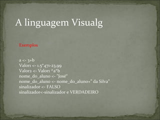 A linguagem Visualg
a <- 3+b
Valor1 <- 1.5*471-23,99
Valor2 <- Valor1 ^a*b
nome_do_aluno <- "José“
nome_do_aluno <- nome_do_aluno+” da Silva”
sinalizador <- FALSO
sinalizador<-sinalizador e VERDADEIRO
Exemplos
 