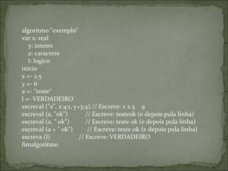 algoritmo "exemplo"
var x: real
    y: inteiro
    a: caractere
    l: logico
inicio
x <- 2.5
y <- 6
a <- "teste"
l <- VERDADEIRO
escreval ("x", x:4:1, y+3:4) // Escreve: x 2.5    9
escreval (a, "ok")           // Escreve: testeok (e depois pula linha)
escreval (a, " ok")          // Escreve: teste ok (e depois pula linha)
escreval (a + " ok")         // Escreve: teste ok (e depois pula linha)
escreva (l)                  // Escreve: VERDADEIRO
fimalgoritmo
 