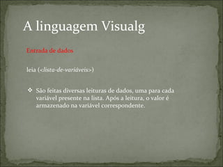 A linguagem Visualg
leia (<lista-de-variáveis>)
 São feitas diversas leituras de dados, uma para cada
variável presente na lista. Após a leitura, o valor é
armazenado na variável correspondente.
Entrada de dados
 