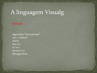 algoritmo “Incrementa"
var x: inteiro;
inicio
leia (x)
x<-x+1
escreva (x)
fimalgoritmo
A linguagem Visualg
Exemplo
 